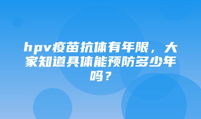 hpv疫苗抗体有年限，大家知道具体能预防多少年吗？