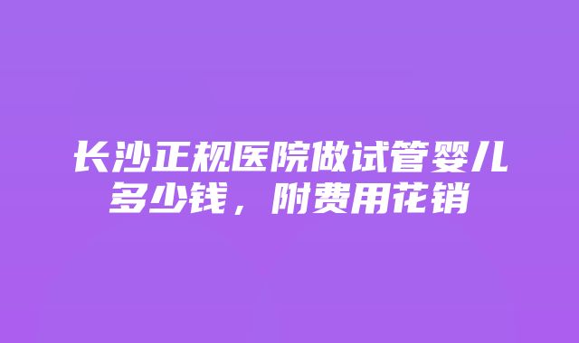 长沙正规医院做试管婴儿多少钱，附费用花销