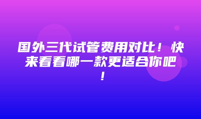 国外三代试管费用对比！快来看看哪一款更适合你吧！