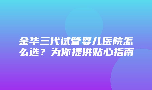 金华三代试管婴儿医院怎么选？为你提供贴心指南