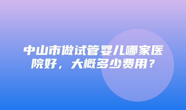 中山市做试管婴儿哪家医院好，大概多少费用？