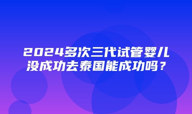 2024多次三代试管婴儿没成功去泰国能成功吗？