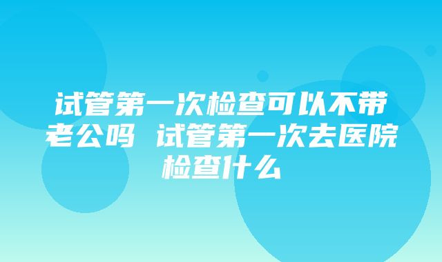 试管第一次检查可以不带老公吗 试管第一次去医院检查什么