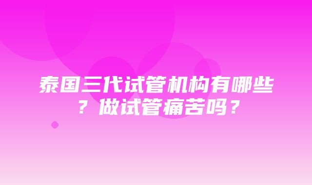 泰国三代试管机构有哪些？做试管痛苦吗？