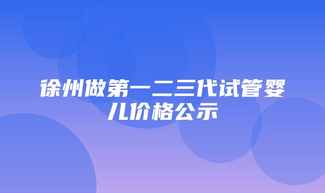 徐州做第一二三代试管婴儿价格公示