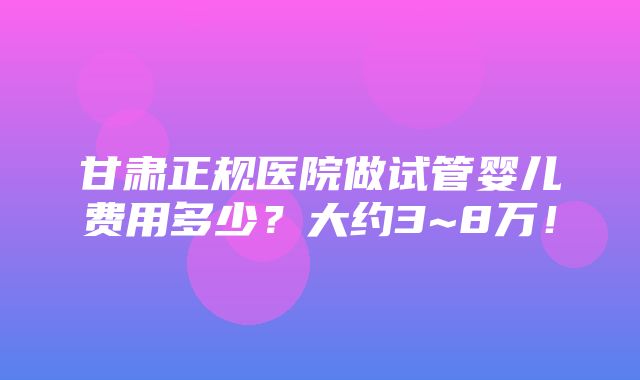 甘肃正规医院做试管婴儿费用多少？大约3~8万！