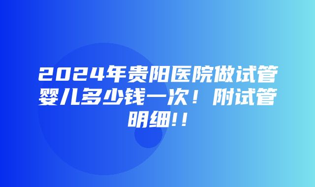 2024年贵阳医院做试管婴儿多少钱一次！附试管明细!！