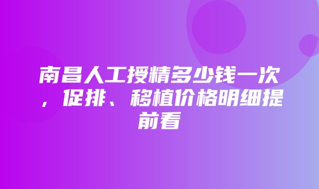 南昌人工授精多少钱一次，促排、移植价格明细提前看