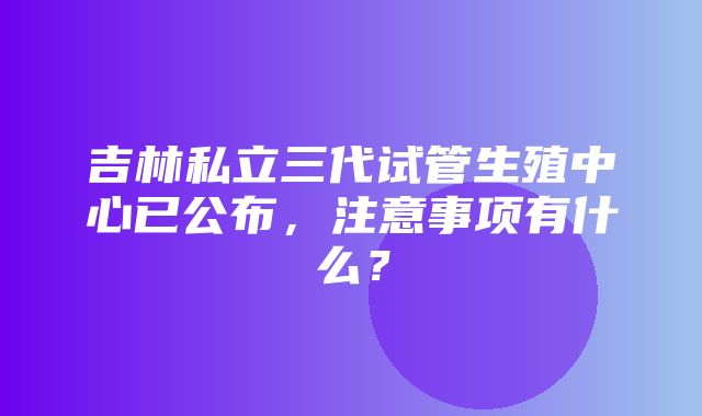 吉林私立三代试管生殖中心已公布，注意事项有什么？