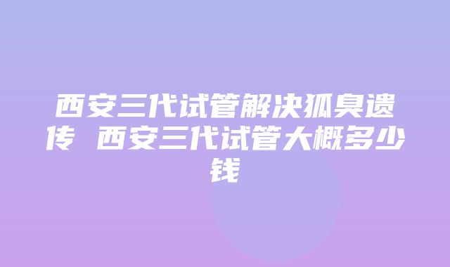 西安三代试管解决狐臭遗传 西安三代试管大概多少钱