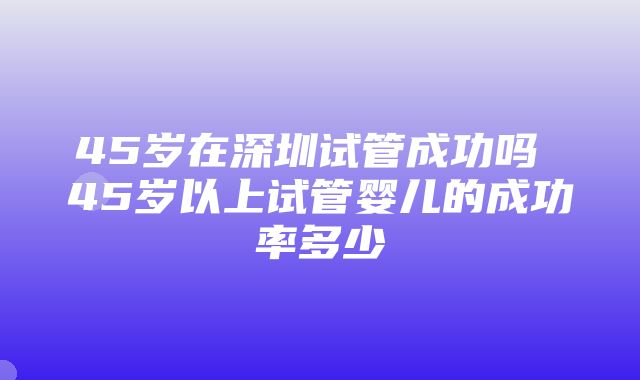 45岁在深圳试管成功吗 45岁以上试管婴儿的成功率多少