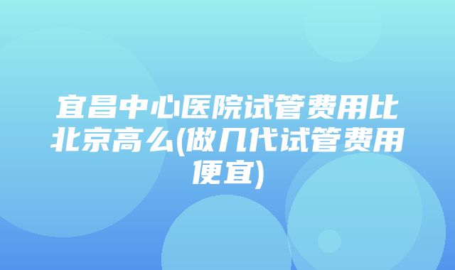 宜昌中心医院试管费用比北京高么(做几代试管费用便宜)