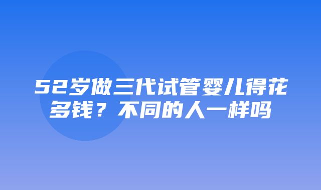 52岁做三代试管婴儿得花多钱？不同的人一样吗