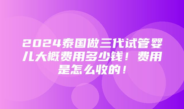 2024泰国做三代试管婴儿大概费用多少钱！费用是怎么收的！