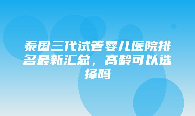 泰国三代试管婴儿医院排名最新汇总，高龄可以选择吗