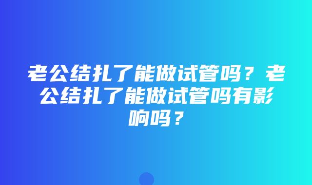 老公结扎了能做试管吗？老公结扎了能做试管吗有影响吗？