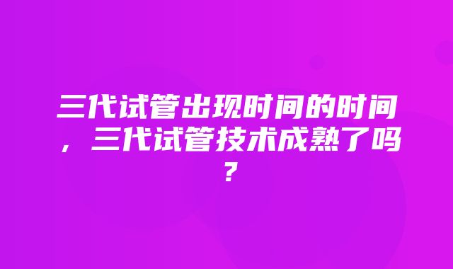 三代试管出现时间的时间，三代试管技术成熟了吗？