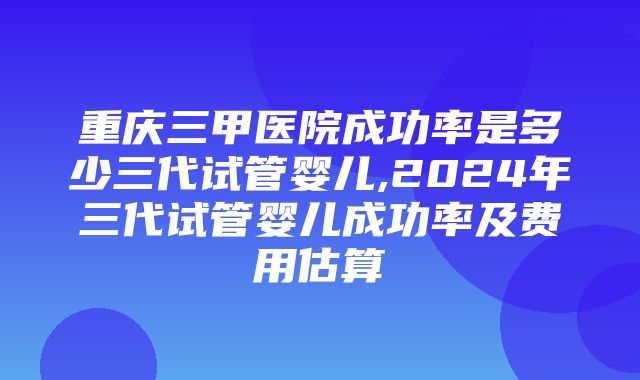 重庆三甲医院成功率是多少三代试管婴儿,2024年三代试管婴儿成功率及费用估算