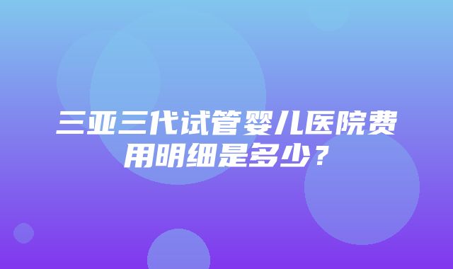 三亚三代试管婴儿医院费用明细是多少？