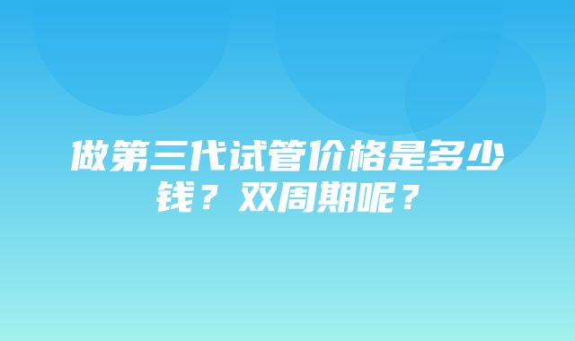 做第三代试管价格是多少钱？双周期呢？