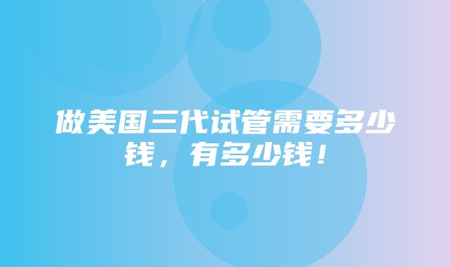 做美国三代试管需要多少钱，有多少钱！