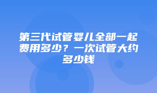 第三代试管婴儿全部一起费用多少？一次试管大约多少钱