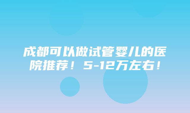 成都可以做试管婴儿的医院推荐！5-12万左右！