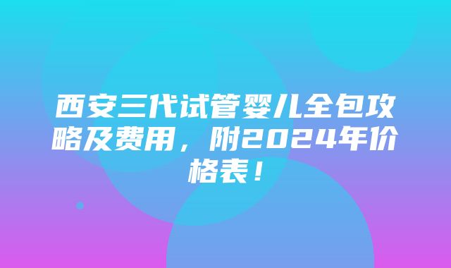 西安三代试管婴儿全包攻略及费用，附2024年价格表！