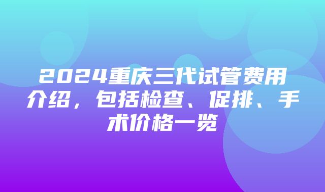 2024重庆三代试管费用介绍，包括检查、促排、手术价格一览