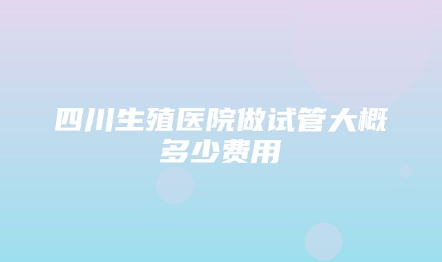 四川生殖医院做试管大概多少费用