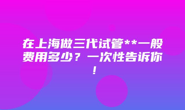 在上海做三代试管**一般费用多少？一次性告诉你！