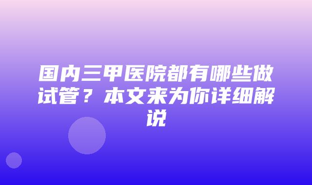 国内三甲医院都有哪些做试管？本文来为你详细解说