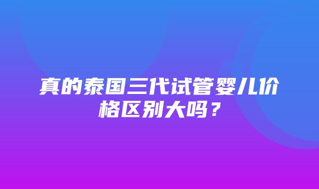 真的泰国三代试管婴儿价格区别大吗？