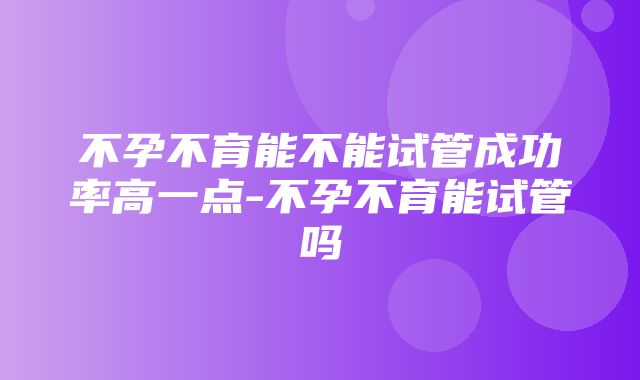 不孕不育能不能试管成功率高一点-不孕不育能试管吗