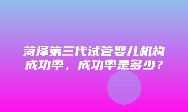 菏泽第三代试管婴儿机构成功率，成功率是多少？