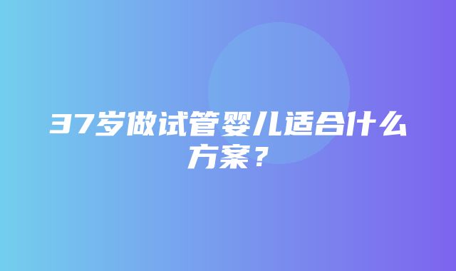 37岁做试管婴儿适合什么方案？