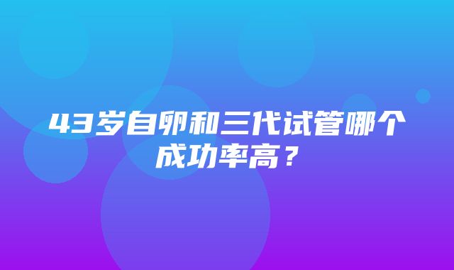 43岁自卵和三代试管哪个成功率高？