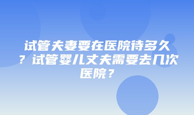 试管夫妻要在医院待多久？试管婴儿丈夫需要去几次医院？