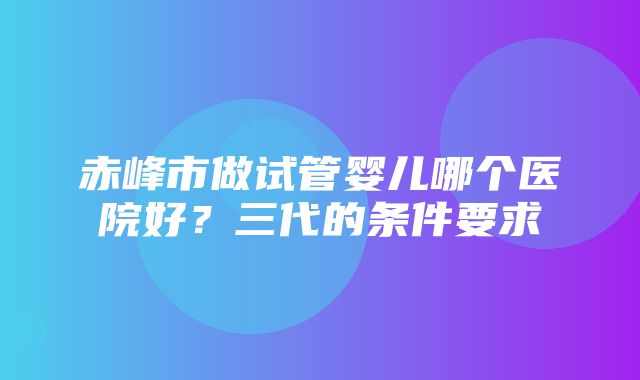 赤峰市做试管婴儿哪个医院好？三代的条件要求