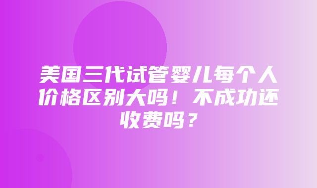 美国三代试管婴儿每个人价格区别大吗！不成功还收费吗？