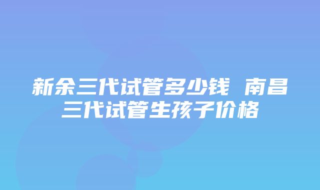 新余三代试管多少钱 南昌三代试管生孩子价格