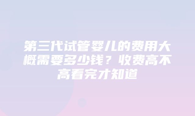 第三代试管婴儿的费用大概需要多少钱？收费高不高看完才知道