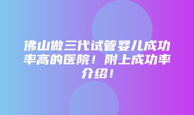 佛山做三代试管婴儿成功率高的医院！附上成功率介绍！