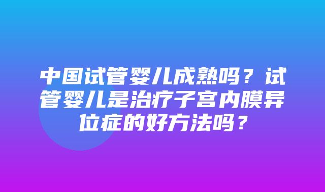 中国试管婴儿成熟吗？试管婴儿是治疗子宫内膜异位症的好方法吗？