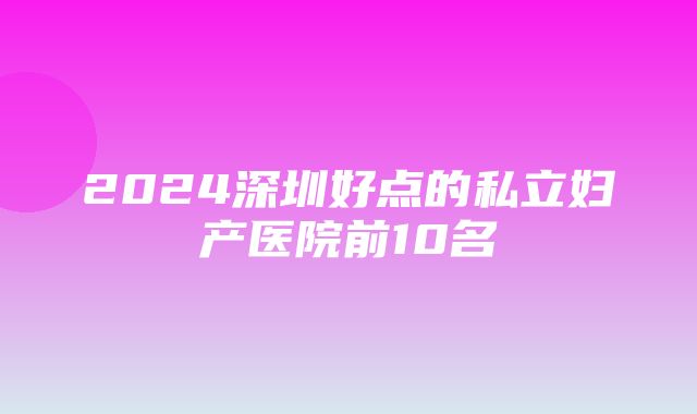 2024深圳好点的私立妇产医院前10名