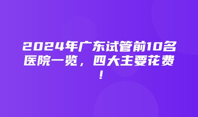 2024年广东试管前10名医院一览，四大主要花费！