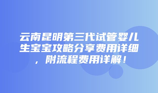 云南昆明第三代试管婴儿生宝宝攻略分享费用详细，附流程费用详解！