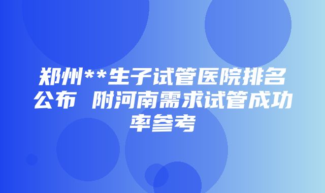 郑州**生子试管医院排名公布 附河南需求试管成功率参考