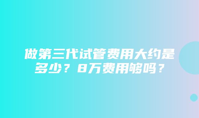 做第三代试管费用大约是多少？8万费用够吗？