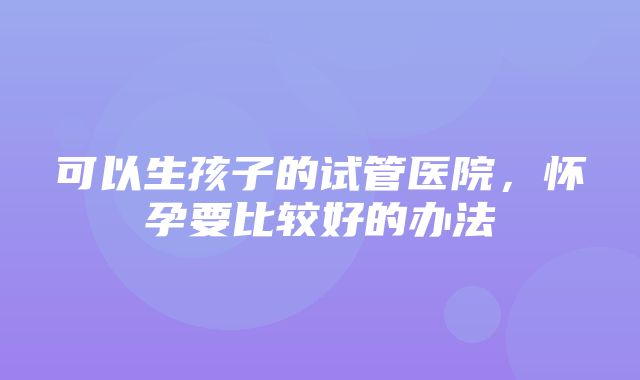 可以生孩子的试管医院，怀孕要比较好的办法